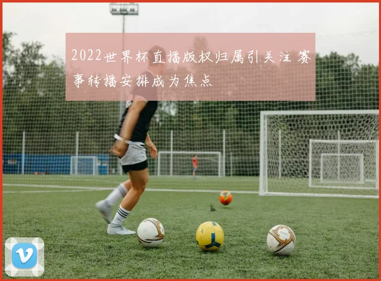 2022世界杯直播版权归属引关注 赛事转播安排成为焦点