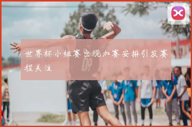 世界杯小组赛出现加赛安排引发赛程关注