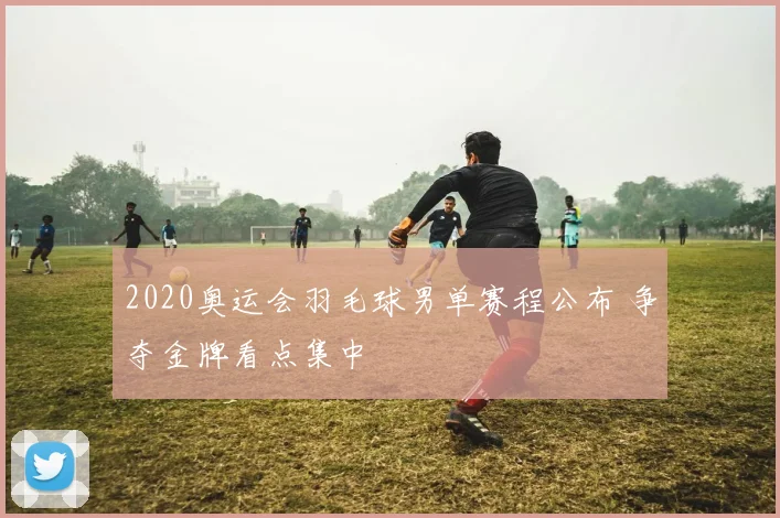 2020奥运会羽毛球男单赛程公布 争夺金牌看点集中