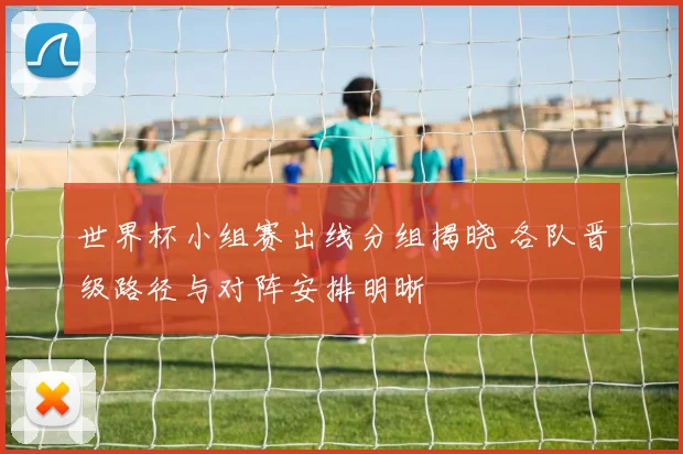 世界杯小组赛出线分组揭晓 各队晋级路径与对阵安排明晰