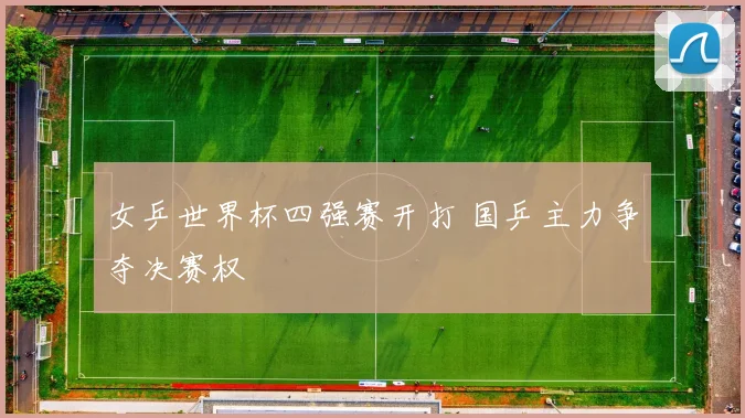 女乒世界杯四强赛开打 国乒主力争夺决赛权