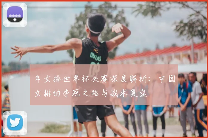 年女排世界杯决赛深度解析:中国女排的夺冠之路与战术复盘