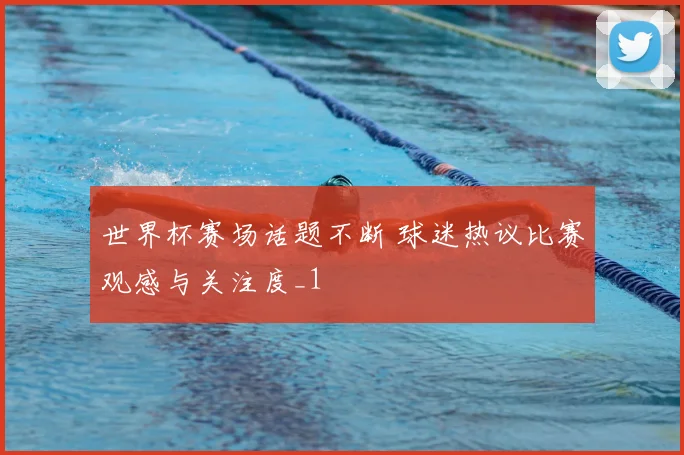 世界杯赛场话题不断 球迷热议比赛观感与关注度_1