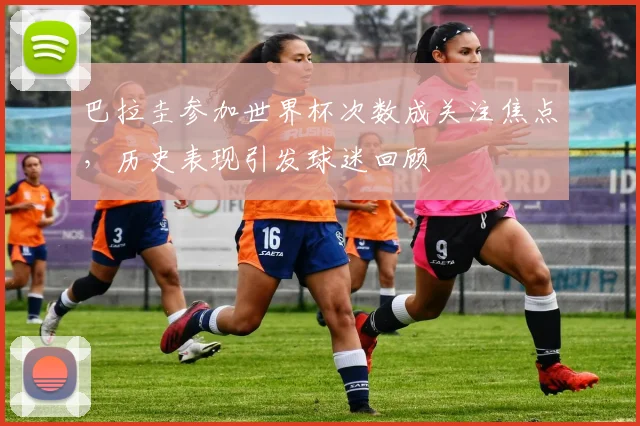 巴拉圭参加世界杯次数成关注焦点,历史表现引发球迷回顾