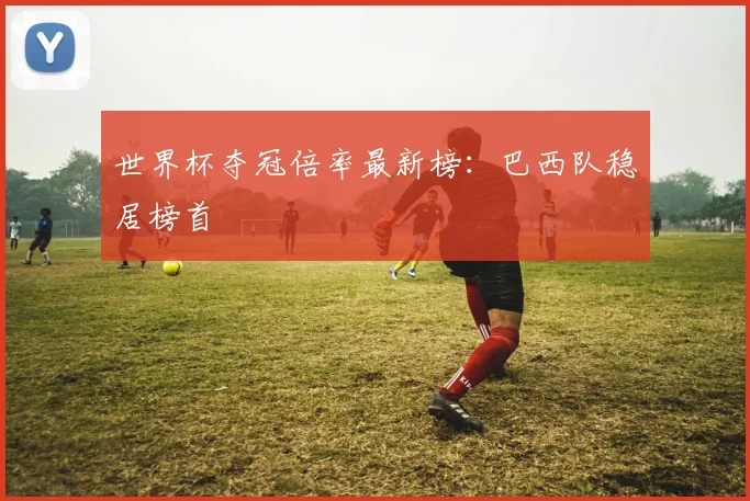 世界杯夺冠倍率最新榜：巴西队稳居榜首