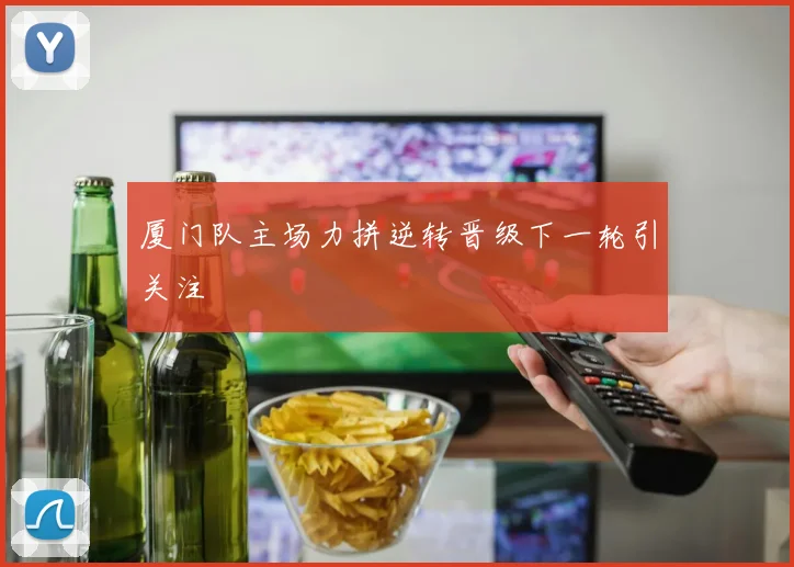 厦门队主场力拼逆转晋级下一轮引关注