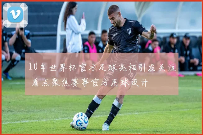 10年世界杯官方足球亮相引发关注 看点聚焦赛事官方用球设计