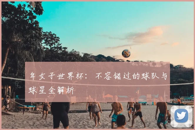 年女子世界杯:不容错过的球队与球星全解析
