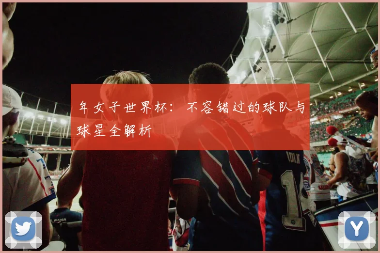 年女子世界杯:不容错过的球队与球星全解析
