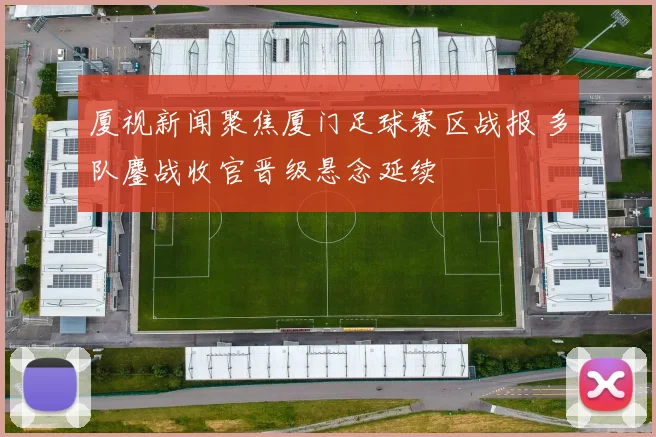 厦视新闻聚焦厦门足球赛区战报 多队鏖战收官晋级悬念延续