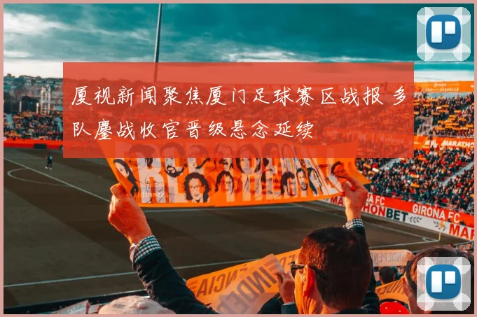 厦视新闻聚焦厦门足球赛区战报 多队鏖战收官晋级悬念延续
