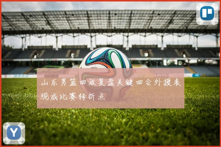 山东男篮回放复盘关键回合外援表现成比赛转折点