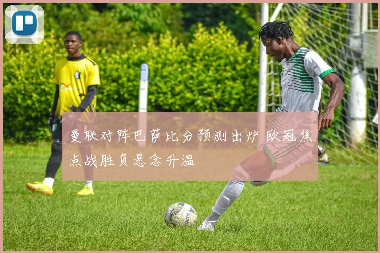曼联对阵巴萨比分预测出炉 欧冠焦点战胜负悬念升温
