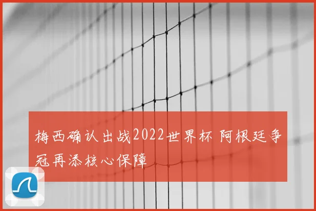 梅西确认出战2022世界杯 阿根廷争冠再添核心保障