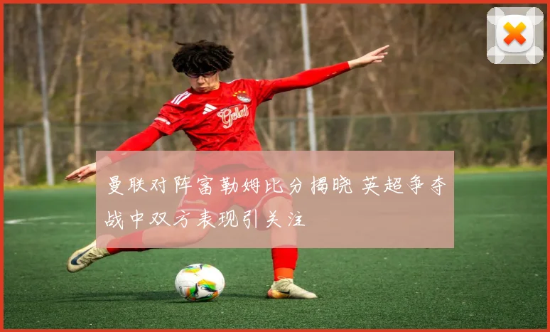 曼联对阵富勒姆比分揭晓 英超争夺战中双方表现引关注