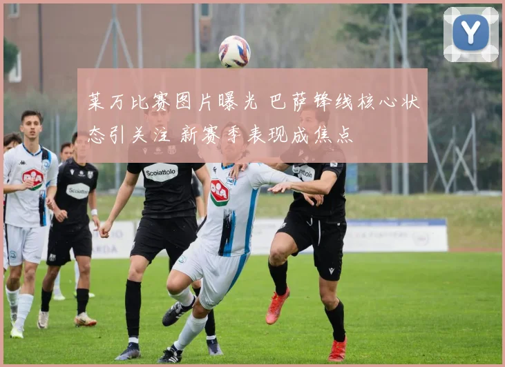 莱万比赛图片曝光 巴萨锋线核心状态引关注 新赛季表现成焦点