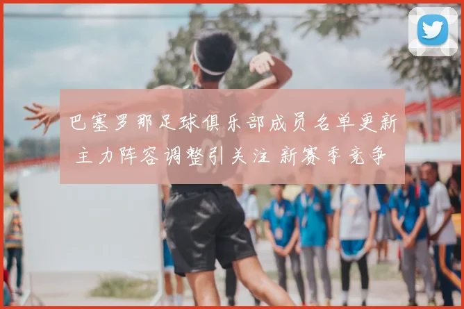 巴塞罗那足球俱乐部成员名单更新 主力阵容调整引关注 新赛季竞争看点增强