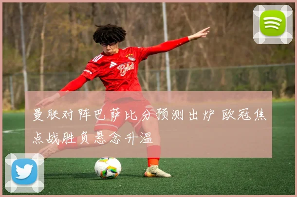 曼联对阵巴萨比分预测出炉 欧冠焦点战胜负悬念升温