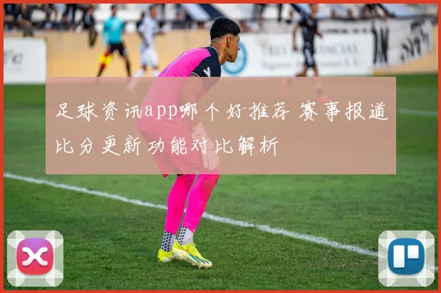 足球资讯app哪个好推荐 赛事报道比分更新功能对比解析
