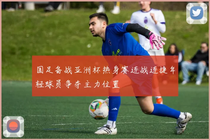 国足备战亚洲杯热身赛连战连捷年轻球员争夺主力位置