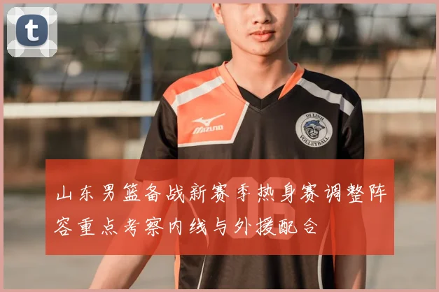 山东男篮备战新赛季热身赛调整阵容重点考察内线与外援配合