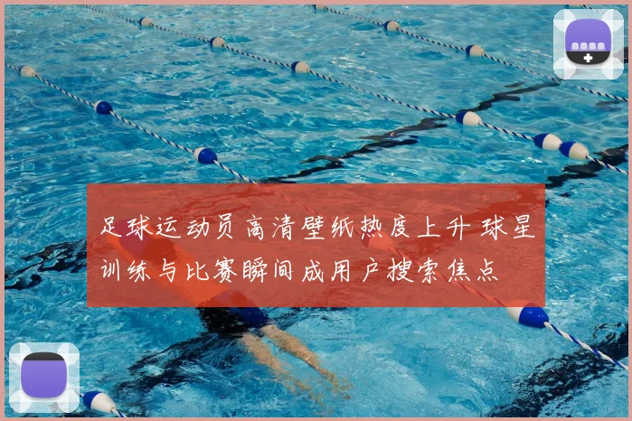 足球运动员高清壁纸热度上升 球星训练与比赛瞬间成用户搜索焦点