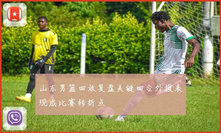 山东男篮回放复盘关键回合外援表现成比赛转折点