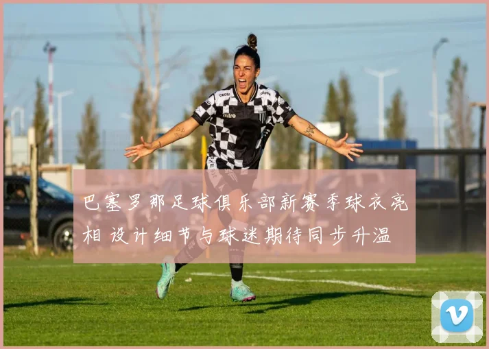 巴塞罗那足球俱乐部新赛季球衣亮相 设计细节与球迷期待同步升温