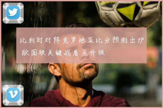 比利时对阵克罗地亚比分预测出炉 欧国联关键战看点升级