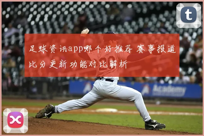 足球资讯app哪个好推荐 赛事报道比分更新功能对比解析