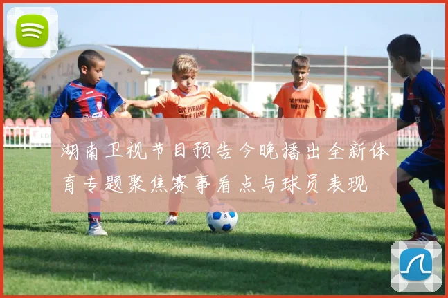 湖南卫视节目预告今晚播出全新体育专题聚焦赛事看点与球员表现