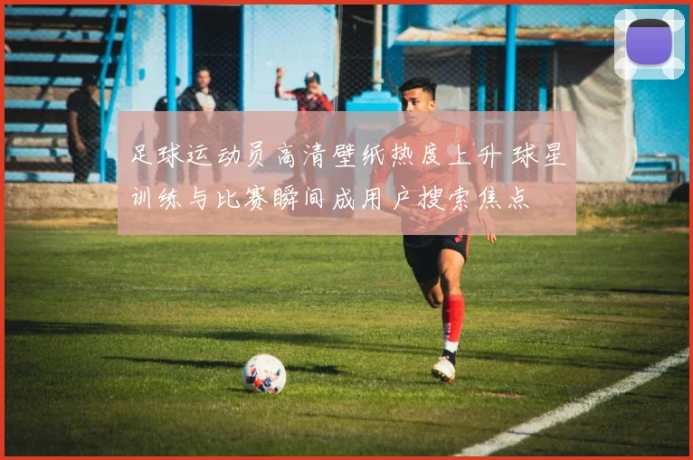 足球运动员高清壁纸热度上升 球星训练与比赛瞬间成用户搜索焦点