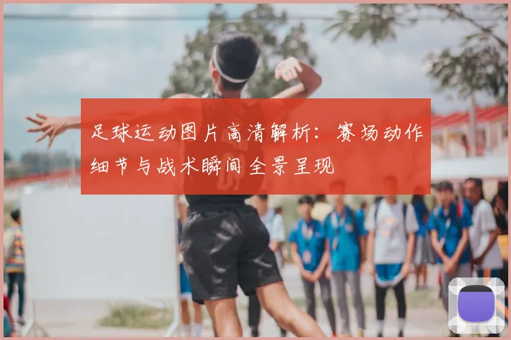 足球运动图片高清解析：赛场动作细节与战术瞬间全景呈现