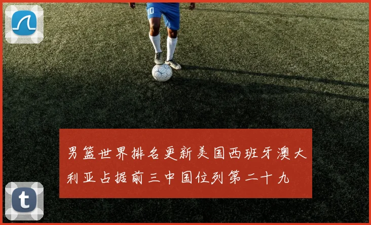 男篮世界排名更新美国西班牙澳大利亚占据前三中国位列第二十九