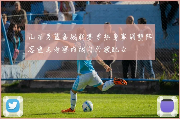 山东男篮备战新赛季热身赛调整阵容重点考察内线与外援配合