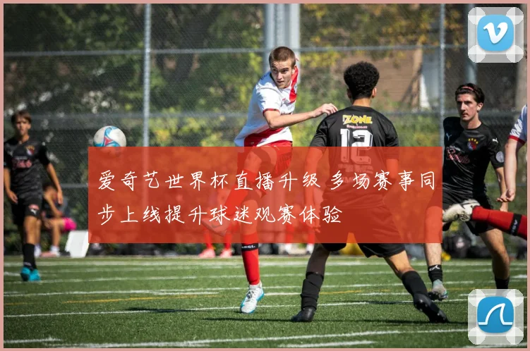 爱奇艺世界杯直播升级 多场赛事同步上线提升球迷观赛体验