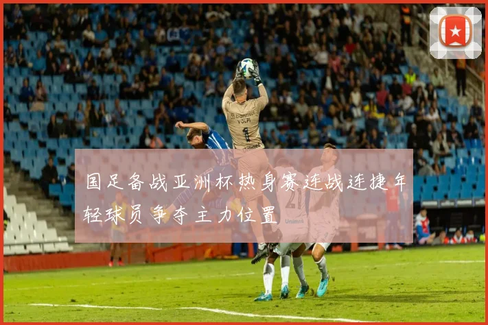 国足备战亚洲杯热身赛连战连捷年轻球员争夺主力位置