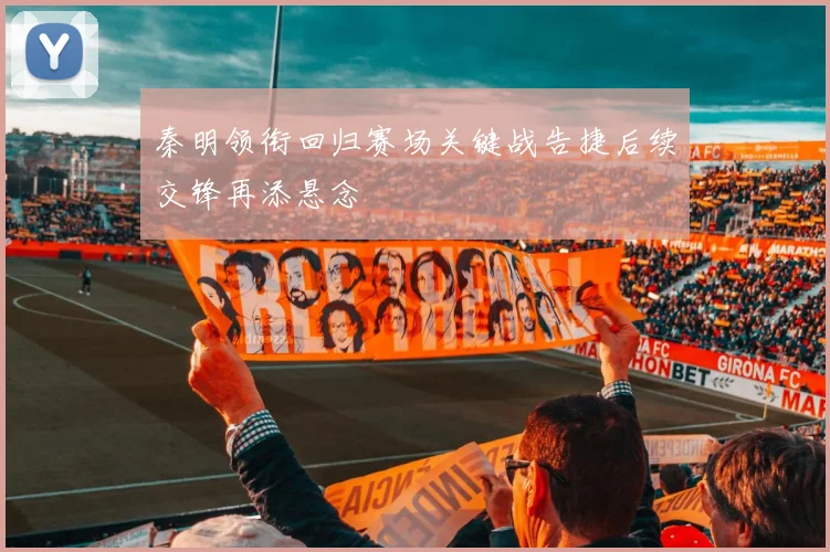 秦明领衔回归赛场关键战告捷后续交锋再添悬念