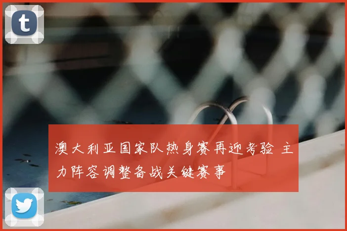 澳大利亚国家队热身赛再迎考验 主力阵容调整备战关键赛事