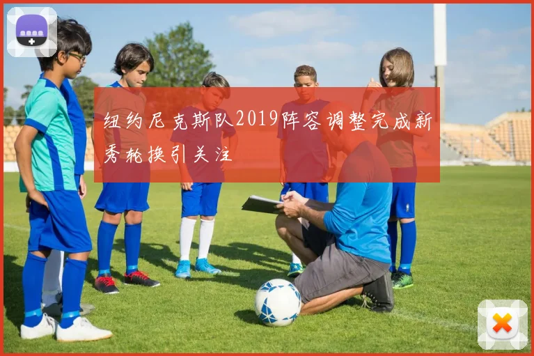 纽约尼克斯队2019阵容调整完成新秀轮换引关注