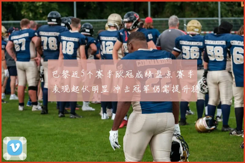 巴黎近5个赛季欧冠成绩盘点 赛季表现起伏明显 冲击冠军仍需提升稳定性