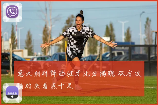意大利对阵西班牙比分揭晓 双方攻防对决看点十足