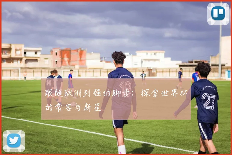 跟随欧洲列强的脚步：探索世界杯的常客与新星