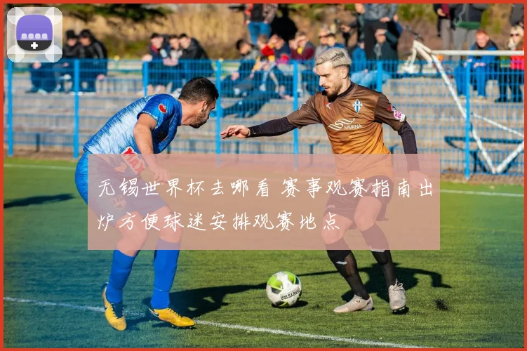 无锡世界杯去哪看 赛事观赛指南出炉方便球迷安排观赛地点